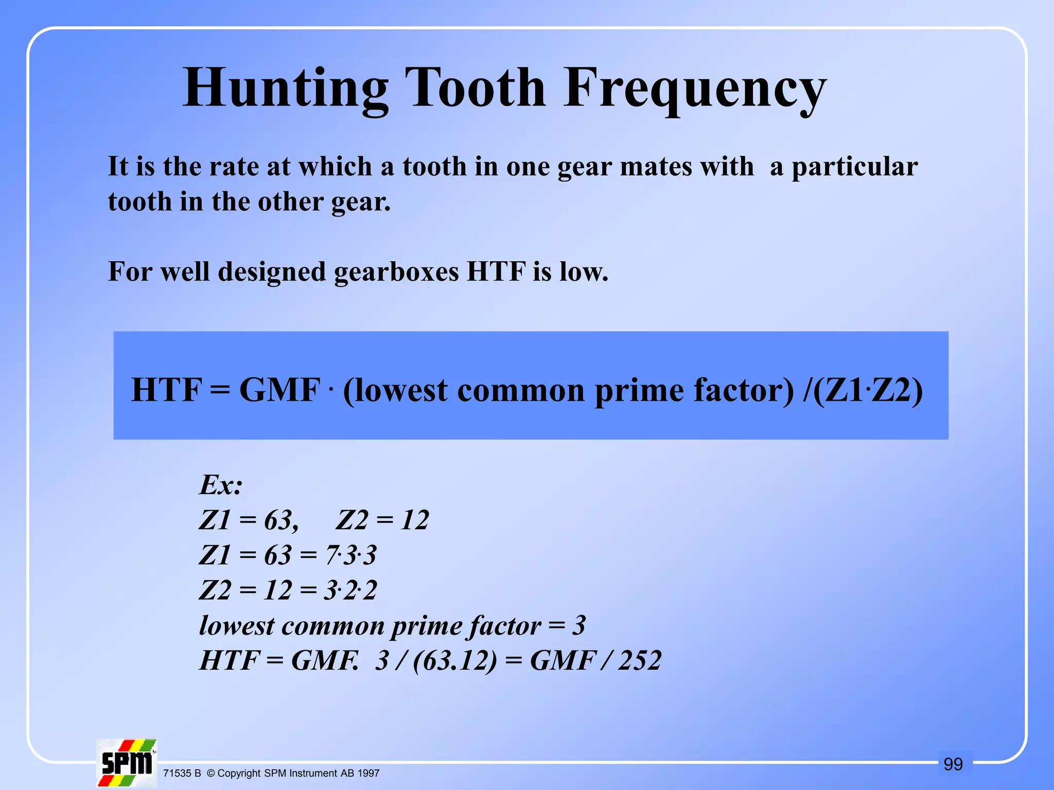 99
71535 B © Copyright SPM Instrument AB 1997
Hunting Tooth Frequency
It is the rate at which a tooth in one gear mates with a particular
tooth in the other gear.
For well designed gearboxes HTF is low.
HTF = GMF . (lowest common prime factor) /(Z1.Z2)
Ex:
Z1 = 63, Z2 = 12
Z1 = 63 = 7.3.3
Z2 = 12 = 3.2.2
lowest common prime factor = 3
HTF = GMF. 3 / (63.12) = GMF / 252
 