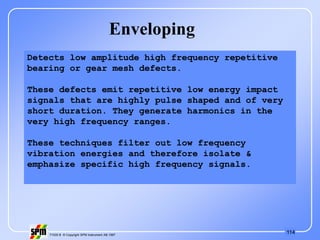 114
71535 B © Copyright SPM Instrument AB 1997
Enveloping
Detects low amplitude high frequency repetitive
bearing or gear mesh defects.
These defects emit repetitive low energy impact
signals that are highly pulse shaped and of very
short duration. They generate harmonics in the
very high frequency ranges.
These techniques filter out low frequency
vibration energies and therefore isolate &
emphasize specific high frequency signals.
 