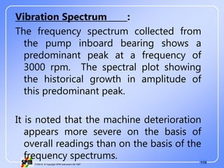 119
71535 B © Copyright SPM Instrument AB 1997
Vibration Spectrum :
The frequency spectrum collected from
the pump inboard bearing shows a
predominant peak at a frequency of
3000 rpm. The spectral plot showing
the historical growth in amplitude of
this predominant peak.
It is noted that the machine deterioration
appears more severe on the basis of
overall readings than on the basis of the
frequency spectrums.
 