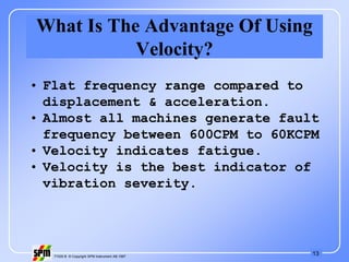 13
71535 B © Copyright SPM Instrument AB 1997
What Is The Advantage Of Using
Velocity?
• Flat frequency range compared to
displacement & acceleration.
• Almost all machines generate fault
frequency between 600CPM to 60KCPM
• Velocity indicates fatigue.
• Velocity is the best indicator of
vibration severity.
 