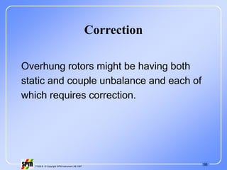 56
71535 B © Copyright SPM Instrument AB 1997
Correction
Overhung rotors might be having both
static and couple unbalance and each of
which requires correction.
 