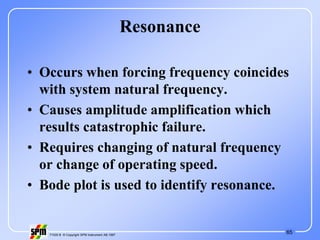 65
71535 B © Copyright SPM Instrument AB 1997
Resonance
• Occurs when forcing frequency coincides
with system natural frequency.
• Causes amplitude amplification which
results catastrophic failure.
• Requires changing of natural frequency
or change of operating speed.
• Bode plot is used to identify resonance.
 