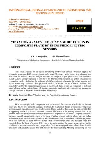 International Journal of Mechanical Engineering and Technology (IJMET), ISSN 0976 – 6340(Print),
ISSN 0976 – 6359(Online), Volume 5, Issue 12, December (2014), pp. 27-35 © IAEME
27
VIBRATION ANALYSIS FOR DAMAGE DETECTION IN
COMPOSITE PLATE BY USING PIEZOELECTRIC
SENSORS
Dr. K. B. Waghulde1
, Dr. Bimlesh Kumar2
1, 2
Department of Mechanical Engineering, J.T.M.C.O.E. Faizpur, Maharashtra, India
ABSTRACT
This study focuses on an active monitoring method for damage detection applied to
composite structures. Different specimens made up of fiber epoxy resin in the form of composite
structures are studied. Wavelet analysis methods are adopted to post process the raw monitored
signal. A new damage signature is introduced to determine the presence and extent of damage in
composites, while eliminating the influence of different distances between the active actuator and
active monitoring elements. The proposed method is shown to be effective, reliable, and
straightforward for the specimens considered in the present study, which are composed of different
materials and suffer various levels of damage. An online real-time active monitoring system for
damage detection is described that is based on this research.
Keywords: Composite Plate, Vibration Analysis, Piezoelectric, Actuators, Sensors.
1. INTRODUCTION
On a macroscopic scale, composites have been around for centuries, whether in the form of
straw-clay bricks or a concrete-aggregate roadway. In mechanical design applications, composites
are engineered materials comprising reinforcement fibers, particles, flakes, and the like embedded in
a supporting matrix of polymers, metals or ceramics. The matrix is the bonding element that can be
shaped, while the reinforcement enhances the material properties of the matrix. Properly designed,
the new material has properties superior to those of either original material alone, such as higher
stiffness or better strength-to-weight ratios. The matrix component is usually an epoxy or polymide-
resin that transfers the load between broken fibers and unbroken ones, and between fibers not
oriented along the lines of tension. Fibers serve to resist tension, the matrix resists shear, and in
combination, the new material resists compression. Such aerospace-grade materials are formed to the
endshape, and generally require heat and pressure for manufacturing. Molding and casting are two
INTERNATIONAL JOURNAL OF MECHANICAL ENGINEERING AND
TECHNOLOGY (IJMET)
ISSN 0976 – 6340 (Print)
ISSN 0976 – 6359 (Online)
Volume 5, Issue 12, December (2014), pp. 27-35
© IAEME: www.iaeme.com/IJMET.asp
Journal Impact Factor (2014): 7.5377 (Calculated by GISI)
www.jifactor.com
IJMET
© I A E M E
 