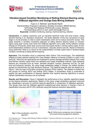 8th International Symposium on
Applied Engineering and Sciences (SAES2020)
Virtual Conference / 12th
–19th
December 2020
[1] J. Demsar et al., “Orange: Data Mining Toolbox in Python”, Journal of Machine Learning Research, Vol. 14, pp.
2349-2353, 2013.
[2] https://csegroups.case.edu/bearingdatacenter/pages/welcome-case-western-reserve-university-bearing-data-center-
website (Access on October 2020)
Vibration-based Condition Monitoring of Rolling Element Bearing using
XGBoost algorithm and Orange Data Mining Software
Tuan A. Z. Rahman* and Nordin Ramli
1
Electrical Motor Propulsion Laboratory, Wireless Innovation, MIMOS Berhad,
Technology Park Malaysia 57000 Kuala Lumpur, Malaysia
*Corresponding author’s e-mail: zahidi.rahman@mimos.my
Keywords: condition monitoring, bearing, machine learning, vibration
Introduction: In rotating machinery such as industrial electrical motor and wind turbine, rolling
element bearing is an important component. The faults detection of this key component at early
stage is crucial process in order to avoid catastrophic event and to reduce economic losses. This
paper presents a condition monitoring approach of rolling element bearing based on vibration
signal using open source tools which are XGBoost algorithm and a data mining software namely
Orange [1]. Previously, these open source tools show great results in solving various types of real-
world classification problems such as in biomedical, computer science and etc. Based on literature
study performed, there is no record on the implementation of these useful tools in vibration-based
condition monitoring of rolling element bearing.
Approach: The simulation study is performed within Python 3.83 environment. The established
dataset of rolling element bearing from Case Western Reserve University (CWRU) is used in this
study [2]. There are two approaches are employed to extract damage sensitive features from initial
time-domain vibration signal which are statistical and image embedding methods. Eight statistical
features are computed such as mean, standard deviation, kurtosis, skewness and etc. for both
time and frequency domains. By using image embedding widget in Orange, the plotted vibration
signals are transformed into high dimension features. The obtained features data are plotted as in
Figure 1 with the help of Principle Component Analysis (PCA) method. The dataset is divided into
two groups for training (60%) and testing (40%) stages. A comparative study is conducted to
explore the best combinations of features selection and machine learning algorithms to ensure
highest classification accuracy can be achieved.
Results and Discussion: Figure 2 highlights the performance of four classifier algorithms based
on two feature extraction approaches. Based on this study, image embedding approach improved
the classification accuracy of machine learning algorithms in comparison to statistical approach.
The results show that the XGBoost algorithm outperformed other learners in Orange in term of
classification accuracy with 91.25% achieved using both features extraction approaches.
Fig. 1: Data visualization using PCA
approach.
Fig. 2: Performance comparison due to features
and machine learning algorithms selection.
 