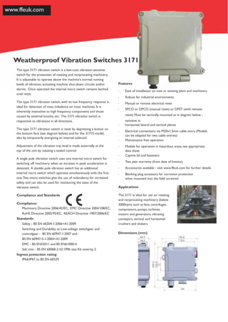3171MR & 3171S
Weatherproof Vibration Switches 3171
The type 3171 vibration switch is a low-cost, vibration-sensitive
switch for the protection of rotating and reciprocating machinery.
It is adjustable to operate above the machine's normal running
levels of vibration, activating machine shut-down circuits and/or Features
alarms. Once operated the internal micro switch remains latched
until reset.
The type 3171 vibration switch, with its low frequency response is
ideal for detection of mass imbalance on most machines. It is
inherently insensitive to high frequency components and those
caused by external knocks, etc. The 3171 vibration switch is
responsive to vibrations in all directions.
The type 3171 vibration switch is reset by depressing a button on
the bottom face (see diagram below) and for the 3171S model,
also by temporarily energising an internal solenoid.
Adjustment of the vibration trip level is made externally at the
top of the unit by rotating a sealed control.
A single pole vibration switch uses one internal micro switch for
switching off machinery when an increase in peak acceleration is
detected. A double pole vibration switch has an additional
internal micro switch which operates simultaneously with the ﬁrst
one.Two micro switches give the use of redundancy for increased
safety and can also be used for monitoring the state of the
vibration switch.
Compliance and Standards
Compliance:
Machinery Directive 2006/42/EC, EMC Directive 2004/108/EC,
RoHS Directive 2002/95/EC, REACH Directive 1907/2006/EC
Standards:
Safety - BS EN 60204-1:2006+A1:2009
Switching and Durability to Low-voltage switchgear and
controlgear - BS EN 60947-1:2007 and
BS EN 60947-5-1:2004+A1:2009
EMC - BS EN55011 and BS EN61000-4
Salt mist - BS EN 60068-2-52:1996 test Kb severity 2
Ingress protection rating:
IP66/IP67 to BS EN 60529
· Ease of installation on new or existing plant and machinery
· Robust for industrial environments
· Manual or remote electrical reset
· SPCO or DPCO (manual reset) or DPST (with remote
reset) Must be vertically mounted as in diagram below -
sensitive in
· horizontal, lateral and vertical planes
· Electrical connections via M20x1.5mm cable entry (Models
can be adapted for two cable entries)
· Maintenance free operation
· Models for operation in hazardous areas, see appropriate
data sheet
· Captive lid and fasteners
· Two year warranty (from date of Invoice)
· Accessories available - visit www.ffeuk.com for further details
· Blanking plug accessory for corrosion protection
when mounted into the ﬁeld un-wired
Applications
The 3171 is ideal for use on rotating
and reciprocating machinery (below
3000rpm) such as fans, centrifuges,
compressors, pumps, turbines,
motors and generators, vibrating
conveyors, vertical and horizontal
crushers and shakers.
Dimensions (mm)
 