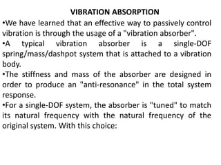 VIBRATION ABSORPTION
•We have learned that an effective way to passively control
vibration is through the usage of a "vibration absorber".
•A typical vibration absorber is a single-DOF
spring/mass/dashpot system that is attached to a vibration
body.
•The stiffness and mass of the absorber are designed in
order to produce an "anti-resonance" in the total system
response.
•For a single-DOF system, the absorber is "tuned" to match
its natural frequency with the natural frequency of the
original system. With this choice:
 