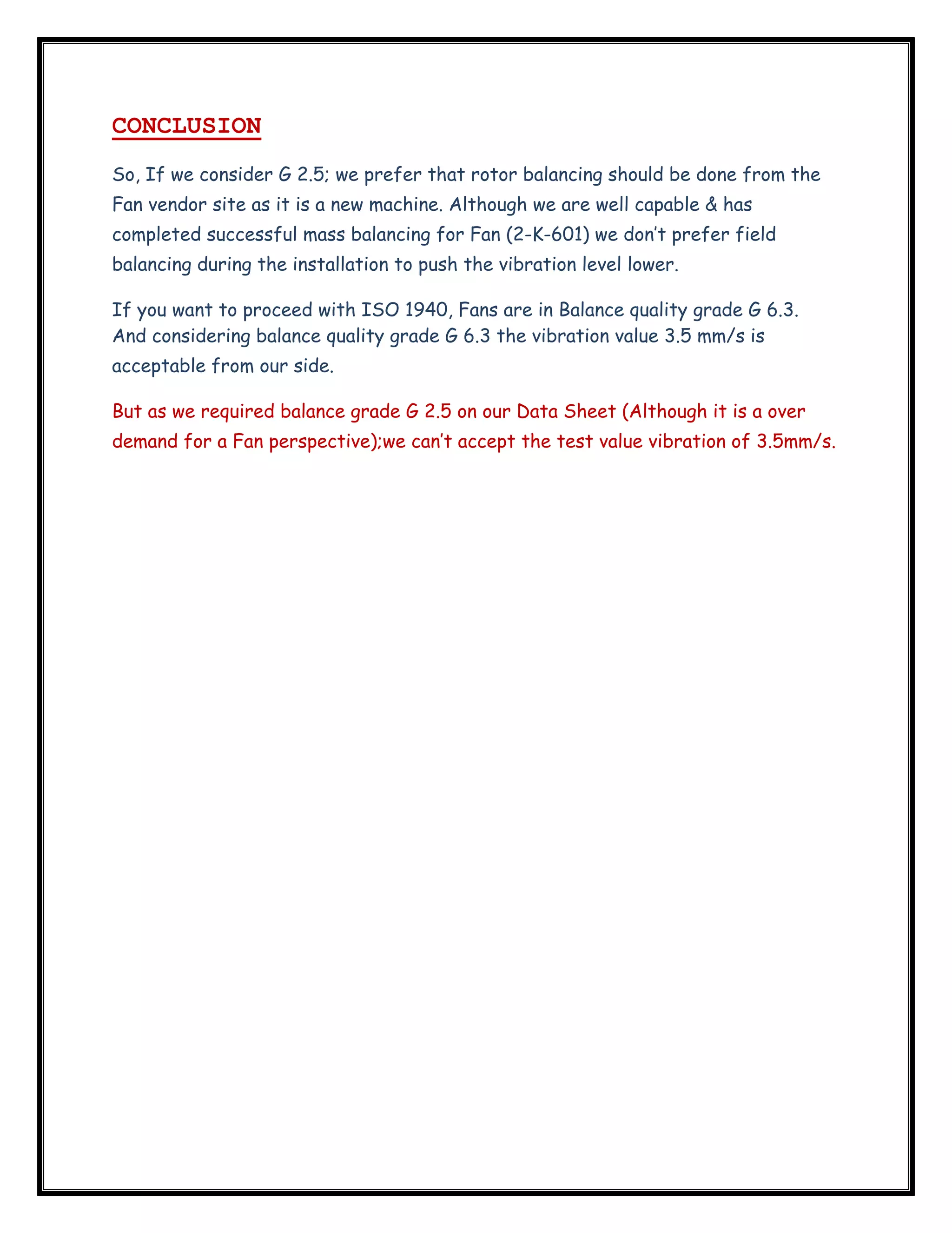  

CONCLUSION
So, If we consider G 2.5; we prefer that rotor balancing should be done from the
Fan vendor site as it is a new machine. Although we are well capable & has
completed successful mass balancing for Fan (2-K-601) we don’t prefer field
balancing during the installation to push the vibration level lower.
If you want to proceed with ISO 1940, Fans are in Balance quality grade G 6.3.
And considering balance quality grade G 6.3 the vibration value 3.5 mm/s is
acceptable from our side.
But as we required balance grade G 2.5 on our Data Sheet (Although it is a over
demand for a Fan perspective);we can’t accept the test value vibration of 3.5mm/s.

 

 