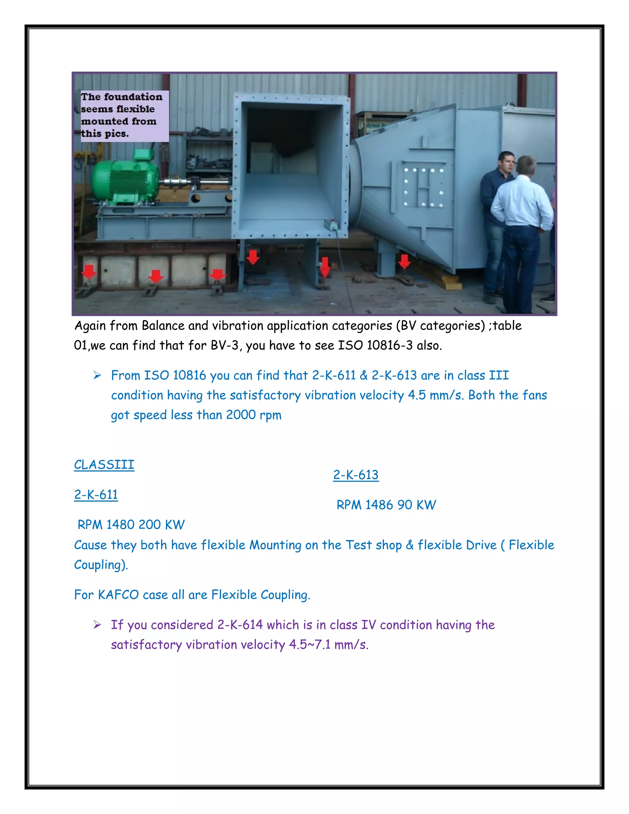  

Again from Balance and vibration application categories (BV categories) ;table
01,we can find that for BV-3, you have to see ISO 10816-3 also.
From ISO 10816 you can find that 2-K-611 & 2-K-613 are in class III
condition having the satisfactory vibration velocity 4.5 mm/s. Both the fans
got speed less than 2000 rpm

CLASSIII
2-K-611

2-K-613
RPM 1486 90 KW

RPM 1480 200 KW
Cause they both have flexible Mounting on the Test shop & flexible Drive ( Flexible
Coupling).
For KAFCO case all are Flexible Coupling.
If you considered 2-K-614 which is in class IV condition having the
satisfactory vibration velocity 4.5~7.1 mm/s.

 

 