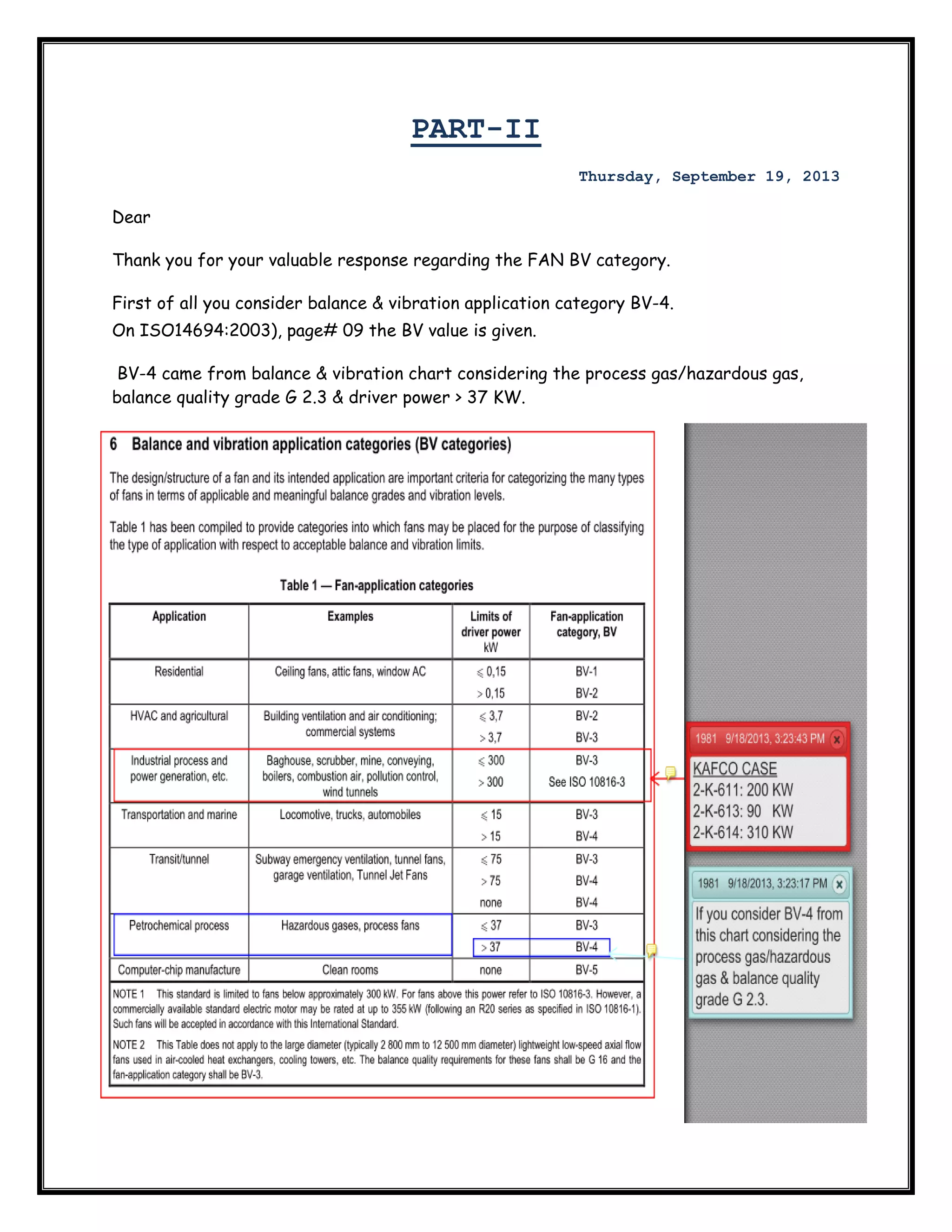  

PART-II
Thursday, September 19, 2013

Dear
Thank you for your valuable response regarding the FAN BV category.
First of all you consider balance & vibration application category BV-4.
On ISO14694:2003), page# 09 the BV value is given.
BV-4 came from balance & vibration chart considering the process gas/hazardous gas,
balance quality grade G 2.3 & driver power > 37 KW.

 

 