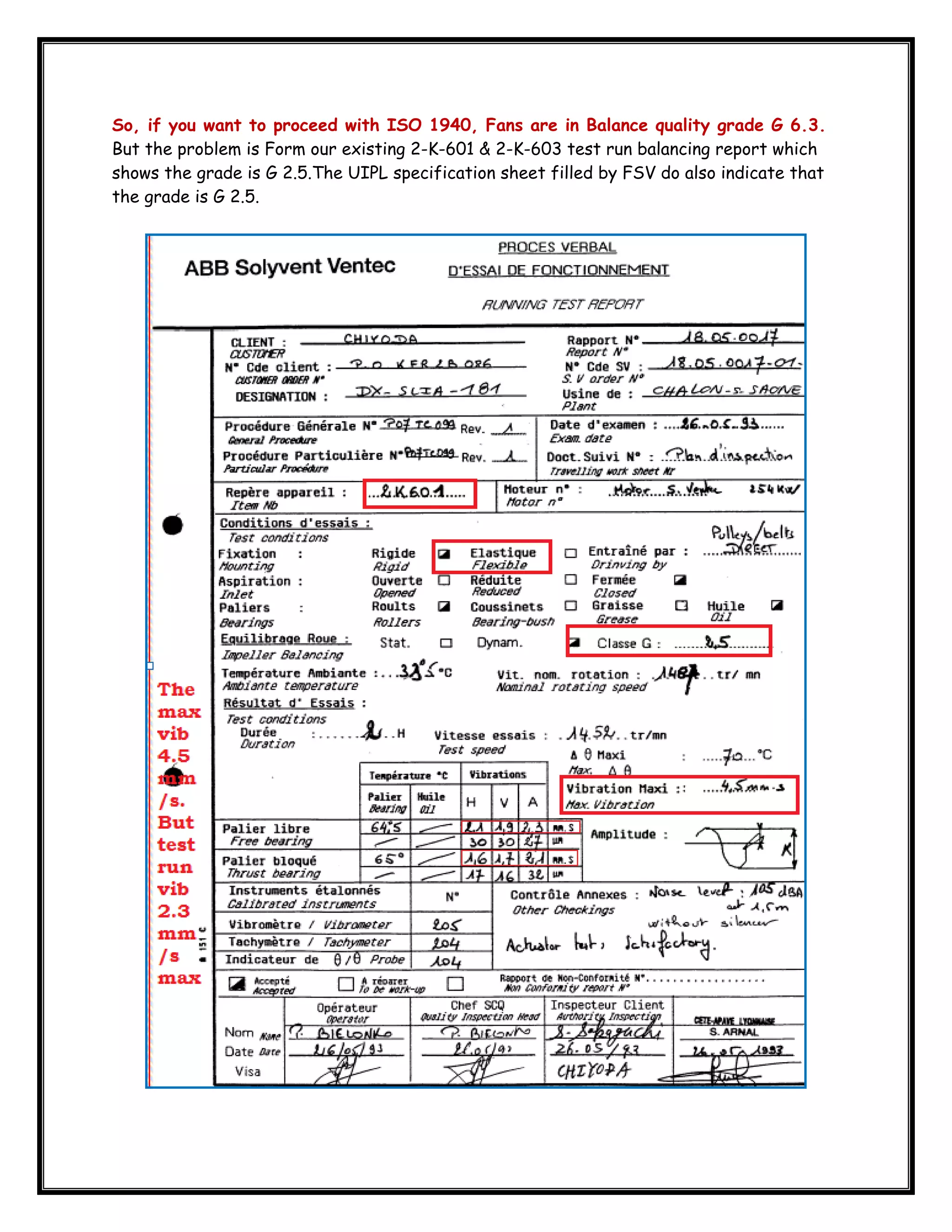  
So, if you want to proceed with ISO 1940, Fans are in Balance quality grade G 6.3.
But the problem is Form our existing 2-K-601 & 2-K-603 test run balancing report which
shows the grade is G 2.5.The UIPL specification sheet filled by FSV do also indicate that
the grade is G 2.5.

 

 