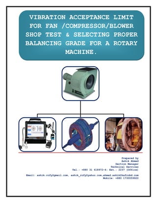  

 
 
 
 
 

VIBRATION ACCEPTANCE LIMIT
FOR FAN /COMPRESSOR/BLOWER
SHOP TEST & SELECTING PROPER
BALANCING GRADE FOR A ROTARY
MACHINE.

 
 

 

 

 

Prepared by
Ashik Ahmed
Section Manager
Technical Services
Tel.: +880 31 618972~4; Ext.: 2237 (Office)
Email: ashik.rofy@gmail.com, ashik_rofy@yahoo.com,ahmed.ashik@kafcobd.com
Mobile: +880 1730059920

 

 