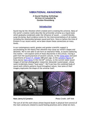VIBRATIONAL AWAKENING
                        A Sound Healing Anthology
                          Written & Compiled By
                            Gordon Rosenberg


                                Introduction

Sound may be the vibration which created and is creating the universe. Many of
the world’s creation myths describe the primordial universe as a liquid state
which gradually condensed under the influence of sound ... a world literally
sung into being. Much evidence exists for the interconnectedness of all matter,
including the relationship between sound and form. Since or before the time of
Einstein in our recent world, we've been shown these connections on many
levels.

In our contemporary world, greater and greater scientific support is
accumulating for the theory that vibration may cause our world’s shapes and
densities. We’re now able to see form as resonance fields, as sound coalescing
into matter. I will explore some of those discoveries in this article, tracing a
path from the sound practices of ancient cultures, to the metal plate and sand
experiments of Ernst F.F. Chladni 200 years ago, to the cymatics figures of
Swiss doctor Hans Jenny in the mid 20th century, to the current water sound
images of German photographer-researcher Alexander Lauterwasser, whose
name incidentally means “loud water”. We’ll see how the combined body of
sound work reflects patterns found throughout nature, how some of their
imagery duplicates the shape of the universe itself.




Hans Jenny & Cymatics                                Photo Credit: Jeff Volk

The sum of all this work shows almost beyond doubt in physical form several of
the main constructs related to sound healing practices and a whole lot more.
 