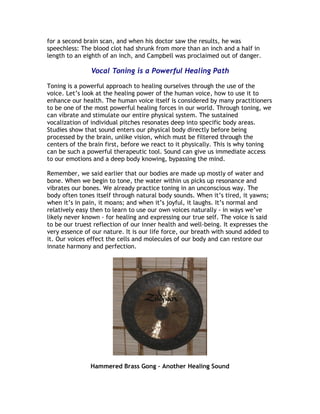 for a second brain scan, and when his doctor saw the results, he was
speechless: The blood clot had shrunk from more than an inch and a half in
length to an eighth of an inch, and Campbell was proclaimed out of danger.

               Vocal Toning is a Powerful Healing Path

Toning is a powerful approach to healing ourselves through the use of the
voice. Let’s look at the healing power of the human voice, how to use it to
enhance our health. The human voice itself is considered by many practitioners
to be one of the most powerful healing forces in our world. Through toning, we
can vibrate and stimulate our entire physical system. The sustained
vocalization of individual pitches resonates deep into specific body areas.
Studies show that sound enters our physical body directly before being
processed by the brain, unlike vision, which must be filtered through the
centers of the brain first, before we react to it physically. This is why toning
can be such a powerful therapeutic tool. Sound can give us immediate access
to our emotions and a deep body knowing, bypassing the mind.

Remember, we said earlier that our bodies are made up mostly of water and
bone. When we begin to tone, the water within us picks up resonance and
vibrates our bones. We already practice toning in an unconscious way. The
body often tones itself through natural body sounds. When it’s tired, it yawns;
when it’s in pain, it moans; and when it’s joyful, it laughs. It’s normal and
relatively easy then to learn to use our own voices naturally - in ways we’ve
likely never known - for healing and expressing our true self. The voice is said
to be our truest reflection of our inner health and well-being. It expresses the
very essence of our nature. It is our life force, our breath with sound added to
it. Our voices effect the cells and molecules of our body and can restore our
innate harmony and perfection.




               Hammered Brass Gong – Another Healing Sound
 