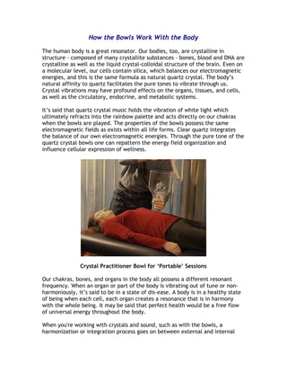 How the Bowls Work With the Body

The human body is a great resonator. Our bodies, too, are crystalline in
structure - composed of many crystallite substances - bones, blood and DNA are
crystalline as well as the liquid crystal-colloidal structure of the brain. Even on
a molecular level, our cells contain silica, which balances our electromagnetic
energies, and this is the same formula as natural quartz crystal. The body’s
natural affinity to quartz facilitates the pure tones to vibrate through us.
Crystal vibrations may have profound effects on the organs, tissues, and cells,
as well as the circulatory, endocrine, and metabolic systems.

It’s said that quartz crystal music holds the vibration of white light which
ultimately refracts into the rainbow palette and acts directly on our chakras
when the bowls are played. The properties of the bowls possess the same
electromagnetic fields as exists within all life forms. Clear quartz integrates
the balance of our own electromagnetic energies. Through the pure tone of the
quartz crystal bowls one can repattern the energy field organization and
influence cellular expression of wellness.




               Crystal Practitioner Bowl for ‘Portable’ Sessions

Our chakras, bones, and organs in the body all possess a different resonant
frequency. When an organ or part of the body is vibrating out of tune or non-
harmoniously, it’s said to be in a state of dis-ease. A body is in a healthy state
of being when each cell, each organ creates a resonance that is in harmony
with the whole being. It may be said that perfect health would be a free flow
of universal energy throughout the body.

When you're working with crystals and sound, such as with the bowls, a
harmonization or integration process goes on between external and internal
 