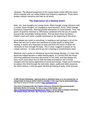 vibration. The physical properties of the crystal bowls create different tones
which resonate with our subtle bodies and frequency signatures. These tones
awaken cellular memories and heal on all levels.

                    The Importance of a Healing Intent

Note, too, that thoughts are energy forms. When thought energy interacts with
a crystal, those thoughts are changed to more harmonic forms, which change
brainwave frequencies, showing possible alterations in consciousness. Thus, the
power of positive intention or affirmation combined with the use of crystals
may provide remarkable healing results. This has been shown by Masaru
Emoto’s work with water crystals mentioned at the beginning of this series.

Some people say intent is everything, in healing as well perhaps in all of life.
When one sets out to allow the vibrations of crystal bowls to doing their
healing, it seems very important to relax and form the intent to allow the
vibrations to flow through the body. This is what I suggest to people at my
crystal concerts – to relax and let go into a healing or transformative state.

Whatever one’s choice of vibrational sound and energy therapy, it’s clear that
sound has indeed become a viable healing agent. It’s certain that the future
will bring additional enormous discoveries in this field, and that people will
learn much more about how to heal the body and balance one’s overall
energies with the active application of sound and energy. I hope you’ll continue
to explore this field through the web sites, books, audio and video resources
list which follows. I wish you good vibrational healing of body, mind and soul.




© 2007 Gordon Rosenberg - approval given to distribute freely on a non-commercial, no
charge basis as long as author credit is included. A free copy may be downloaded here.
See links to more of Gordon’s work at http://lightreport.org.

This work is licensed under the Creative Commons Attribution-Noncommercial-No
Derivative Works 2.5 License. To view a copy of this license, visit
http://creativecommons.org/licenses/by-nc-nd/2.5 or send a letter to Creative Commons,
543 Howard Street, 5th Floor, San Francisco, California, 94105, USA.
 