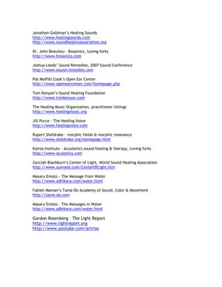 Jonathan Goldman’s Healing Sounds
http://www.healingsounds.com
http://www.soundhealersassociation.org

Dr. John Beaulieu – Biosonics, tuning forks
http://www.biosonics.com

Joshua Leeds’ Sound Remedies, 2007 Sound Conference
http://www.sound-remedies.com

Pat Moffitt Cook’s Open Ear Center
http://www.openearcenter.com/homepage.php

Tom Kenyon’s Sound Healing Foundation
http://www.tomkenyon.com

The Healing Music Organization, practitioner listings
http://www.healingmusic.org

Jill Purce – The Healing Voice
http://www.healingvoice.com

Rupert Sheldrake – morphic fields & morphic resonance
http://www.sheldrake.org/homepage.html

Kairos Institute – Acustonics sound healing & therapy, tuning forks
http://www.acutonics.com

Zacciah Blackburn’s Center of Light, World Sound Healing Association
http://www.sunreed.com/CenterOfLight.htm

Masaru Emoto - The Message from Water
http://www.adhikara.com/water.html

Fabien Maman’s Tama-Do Academy of Sound, Color & Movement
http://tama-do.com

Masaru Emoto – The Messages in Water
http://www.adhikara.com/water.html

Gordon Rosenberg – The Light Report
http://www.lightreport.org
http://www.youtube.com/artrias
 