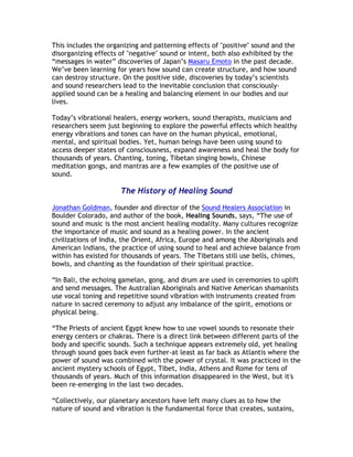 This includes the organizing and patterning effects of "positive" sound and the
disorganizing effects of "negative" sound or intent, both also exhibited by the
“messages in water” discoveries of Japan’s Masaru Emoto in the past decade.
We’ve been learning for years how sound can create structure, and how sound
can destroy structure. On the positive side, discoveries by today’s scientists
and sound researchers lead to the inevitable conclusion that consciously-
applied sound can be a healing and balancing element in our bodies and our
lives.

Today’s vibrational healers, energy workers, sound therapists, musicians and
researchers seem just beginning to explore the powerful effects which healthy
energy vibrations and tones can have on the human physical, emotional,
mental, and spiritual bodies. Yet, human beings have been using sound to
access deeper states of consciousness, expand awareness and heal the body for
thousands of years. Chanting, toning, Tibetan singing bowls, Chinese
meditation gongs, and mantras are a few examples of the positive use of
sound.

                      The History of Healing Sound

Jonathan Goldman, founder and director of the Sound Healers Association in
Boulder Colorado, and author of the book, Healing Sounds, says, “The use of
sound and music is the most ancient healing modality. Many cultures recognize
the importance of music and sound as a healing power. In the ancient
civilizations of India, the Orient, Africa, Europe and among the Aboriginals and
American lndians, the practice of using sound to heal and achieve balance from
within has existed for thousands of years. The Tibetans still use bells, chimes,
bowls, and chanting as the foundation of their spiritual practice.

“In Bali, the echoing gamelan, gong, and drum are used in ceremonies to uplift
and send messages. The Australian Aboriginals and Native American shamanists
use vocal toning and repetitive sound vibration with instruments created from
nature in sacred ceremony to adjust any imbalance of the spirit, emotions or
physical being.

“The Priests of ancient Egypt knew how to use vowel sounds to resonate their
energy centers or chakras. There is a direct link between different parts of the
body and specific sounds. Such a technique appears extremely old, yet healing
through sound goes back even further-at least as far back as Atlantis where the
power of sound was combined with the power of crystal. It was practiced in the
ancient mystery schools of Egypt, Tibet, India, Athens and Rome for tens of
thousands of years. Much of this information disappeared in the West, but it's
been re-emerging in the last two decades.

“Collectively, our planetary ancestors have left many clues as to how the
nature of sound and vibration is the fundamental force that creates, sustains,
 