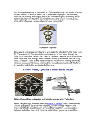 and destroys everything in the universe. The overwhelming conclusions of these
ancient seekers of wisdom led to the proliferation of prayers, incantations,
mantras, drumming, and singing and music found throughout humanity. Many
specific sounds were found to accelerate healing and propel consciousness,
while others fostered trance, relaxation, and tranquility.”




                            “Kundalini Serpents”

Some sound resonances were found to stimulate the "Kundalini", the Yogic term
for "fiery serpent". The stimulation and migration of this force through the
body, from the spinal base to the crown of the head, was the spiritual aspirants
main objective. This energy, when directed wisely, purified the physical body,
mind, and spirit. Some of the more immediate results were feelings of clarity,
renewed vigor, and harmony, whereas the eventual accumulation of this force
through the body led to spiritual enlightenment.

          Chladni Plates, Cymatics & Water Sound Images




Chladni Sound Figures Created on Plates Resonated with Violin Bow

About 200 years ago, German physicist Ernst F.F. Chladni used a violin bow to
vibrate glass plates covered with fine sand, and discovered what became
known as "Chladni sound figures", or "sound hieroglyphics" .. an interaction
between individual tones and vibrating metal plates appearing as sand line
 