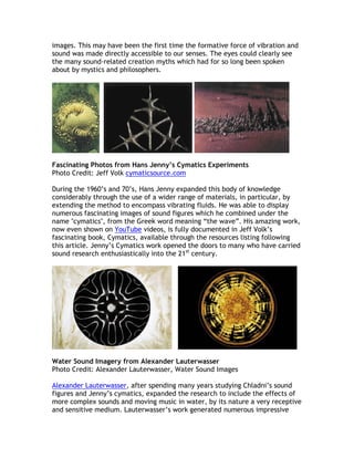 images. This may have been the first time the formative force of vibration and
sound was made directly accessible to our senses. The eyes could clearly see
the many sound-related creation myths which had for so long been spoken
about by mystics and philosophers.




Fascinating Photos from Hans Jenny’s Cymatics Experiments
Photo Credit: Jeff Volk cymaticsource.com

During the 1960’s and 70’s, Hans Jenny expanded this body of knowledge
considerably through the use of a wider range of materials, in particular, by
extending the method to encompass vibrating fluids. He was able to display
numerous fascinating images of sound figures which he combined under the
name "cymatics", from the Greek word meaning “the wave”. His amazing work,
now even shown on YouTube videos, is fully documented in Jeff Volk’s
fascinating book, Cymatics, available through the resources listing following
this article. Jenny’s Cymatics work opened the doors to many who have carried
sound research enthusiastically into the 21st century.




Water Sound Imagery from Alexander Lauterwasser
Photo Credit: Alexander Lauterwasser, Water Sound Images

Alexander Lauterwasser, after spending many years studying Chladni’s sound
figures and Jenny’s cymatics, expanded the research to include the effects of
more complex sounds and moving music in water, by its nature a very receptive
and sensitive medium. Lauterwasser’s work generated numerous impressive
 