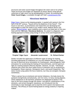 structures and water-sound images throughout the water and on its surface.
These structures and images are displayed (as shown above) using special
reflections of light which can be photographed or filmed. His amazing book,
Water Sound Images, is available through Jeff Volk’s cymaticsource site.

                           Vibrational Medicine

Edgar Cayce, known as the sleeping prophet, is quoted with saying in the first
half of the 20th century, “Sound will be the Medicine of the Future”. That
future is now here, as practitioners and researchers are developing new
technologies to meet the needs of our modern world. Medical doctor and
author, Richard Gerber, gave credibility and a name to at least part of this new
field with his 1988 book, Vibrational Medicine. He called it a diagnostic and
healing approach to illness using energy in various forms and frequencies.




 ‘Prophet’ Edgar Cayce       Alexander Lauterwasser       Dr. Richard Gerber

Gerber included the application of different types of energy for healing,
including approaches as traditional as X-ray and radiation therapy for cancer,
the use of electrical nerve stimulation for treating pain, electromagnetic field
stimulators for accelerating the healing of fractured bones, and full spectrum
light for treating seasonal affective disorder. However, he said, “vibrational
medicine also covers the more subtle forms of treatment such as acupuncture,
homeopathy, flower essences, therapeutic touch, and sound frequencies. The
latter involve using subtle life-force medicine, but they are energetic therapies
nonetheless.

“When a person has an emotional and mental imbalance, the body shares the
symptom energetically and physically, and vice-versa, to many varying degrees.
These imbalances or dis-harmonic symptoms are diagnosed as blocks in the
flow of life-force energy through the system, and specific combinations of the
elements, and certain energetic resonances, are introduced into the
mind/body to clear blockages and to lead the entire system into balance and
harmony. The efficacy of sound healing based on energy anatomy is inspiring
indeed.
 