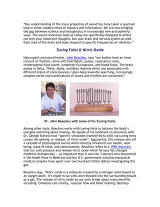 “Our understanding of the many properties of sound has truly taken a quantum
leap in these modern times of industry and information. We are now bridging
the gap between science and metaphysics in increasingly new and powerful
ways. The sound resonance tools of today are specifically designed to affect
not only your mood and thoughts, but your brain and nervous system as well.
Each area of the brain and body respond to specific frequencies of vibration.”

                        Tuning Folks & Nitric Oxide

Naturopath and sound healer, John Beaulieu, says “our bodies have an inner
concert of rhythms—alive with heartbeats, pulses, respiratory rates,
cerebrospinal fluid waves, lymphatic fluctuations, and blood flows. The brain
pulses in Delta, Theta, Alpha, and Beta rhythms which are associated with
different states of consciousness. Upon deep inwardly searching, increasingly
complex series and combinations of waves and rhythms are uncovered.”




               Dr. John Beaulieu with some of his Tuning Forks

Among other tools, Beaulieu works with tuning forks to balance the body’s
energies and bring about healing. He speaks of his landmark co-discovery with
Dr. George Stefano that “specific vibrations transferred to cells via tuning forks
causes the spiking, or release, of nitric oxide”. Apparently, this release sets off
a cascade of physiological events which directly influences our health, well-
being, state of mind, and consciousness. Beaulieu refers to a 1998 discovery
that our cells produce and release nitric oxide which he says has changed
medicine dramatically .. so important that it won the 3 doctors who discovered
it the Nobel Prize in Medicine and the U.S. government and pharmaceutical
medical complex have spent over two hundred million dollars investigating this
gas.

Beaulieu says, “Nitric oxide is a molecule created by a nitrogen atom bound to
an oxygen atom. It’s made in our cells and released into the surrounding tissues
as a gas. The release of nitric oxide by our cells brings about many benefits
including: Enhances cell vitality, vascular flow and heart healing; Destroys
 