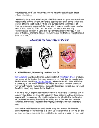 body response. With this delivery system we have the possibility of direct
cellular stimulation.

“Sound frequency pulse waves played directly into the body also has a profound
effect on the nervous system. The entire posterior one-third of the spinal cord
consists of nerve tract bundles whose sole purpose is the transmission of
vibration sense data to parts of the brain which process emotions and to other
areas of the Cerebral Cortex. He concludes that there “Far reaching
possibilities are inherent in using this type of vibrational technology in the
areas of healing, emotional release work, hypnosis, meditation, relaxation and
stress reduction.”

                  Advancing the Knowledge of the Ear




Dr. Alfred Tomatis, Discovering the Conscious Ear

Don Campbell, sound practitioner and originator of The Mozart Effect products,
may he one of the leading American pioneers in his field. But the man he calls
the Einstein of sound is Dr. Alfred Tomatis, a Frenchman who devoted his life
to the study of the human ear and the effects of musical sound on the brain.
The work of Tomatis revolutionized our understanding of the role our ears (and
therefore sound) play in our day-to day lives.

In his early 40’s, Campbell learned that he had a potentially fatal blood clot in
an artery just below his brain. He was given three options: undergo immediate
surgery with no guarantee of a positive outcome; be admitted to the hospital
for six weeks for hourly monitoring; or simply wait a few days and see what
happened. He decided to pass on the surgery and hospitalization and simply
hum.

Fearful that a more powerful sound might bring on a stroke, he hummed
quietly for three to four minutes at a time, up to seven times a day. He did this
for three weeks, at the same time meditating on healing images. He went back
 