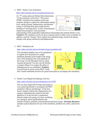 ©The Physics Classroom, All Rights Reserved This document should NOT appear on other websites.
2. PhET: Hooke’s Law Simulation
https://phet.colorado.edu/en/simulation/hookes-law
As 17th
-century physicist Robert Hook determined,
“As the extension, so the force.” This newer
HTML5 simulation lets students stretch and
compress springs to explore the relationships among
force, spring constant, displacement, and potential
energy. It will help them gain insight into the
meaning of “restoring force” an area of documented
student misconception. It also promotes
understanding of the predictable mathematical relationships that underlie Hooke’s Law.
Teachers: The simulation can be set up as a spring system in either series or parallel. In
addition, click the “Energy” tab to explore how potential energy stored in the spring
changes with spring constant (k) and displacement.
3. PhET: Pendulum Lab
https://phet.colorado.edu/en/simulation/legacy/pendulum-lab
This simulation displays one or two pendulums
to explore how the period of a simple
pendulum depends on the length of the string,
mass of the pendulum bob, and amplitude of
the swing. Use the Photogate timer to easily
measure the period! You can vary the friction
or jump to Planet X to explore the effect of
changing gravity on a pendulum. Teachers:
You will want to check out the PhET “Gold
Star” teacher-submitted activities for great lesson plans to accompany this simulation.
4. Hooke’s Law Digital Lab (Springs Activity)
https://phet.colorado.edu/en/contributions/view/2939
This two-hour digital lab for high school physics
was created specifically to accompany the PhET
simulation “Masses and Springs”. In the first
lesson, students explore how displacement of a
spring is mathematically related to the load
applied to it. In the next day’s exploration,
learners analyze the energy of a mass oscillating
on a spring by observing distribution and
transfer of kinetic, potential, and gravitational potential energy. Turn-Key Resource:
includes explicit directions for use of the simulation, problem sets, rubric, and answer
key.
 