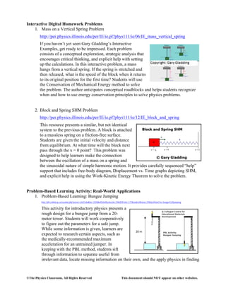 ©The Physics Classroom, All Rights Reserved This document should NOT appear on other websites.
Interactive Digital Homework Problems
1. Mass on a Vertical Spring Problem
http://per.physics.illinois.edu/per/IE/ie.pl?phys111/ie/06/IE_mass_vertical_spring
If you haven’t yet seen Gary Gladding’s Interactive
Examples, get ready to be impressed. Each problem
consists of a conceptual exploration, strategic analysis that
encourages critical thinking, and explicit help with setting
up the calculations. In this interactive problem, a mass
hangs from a vertical spring. If the spring is stretched and
then released, what is the speed of the block when it returns
to its original position for the first time? Students will use
the Conservation of Mechanical Energy method to solve
the problem. The author anticipates conceptual roadblocks and helps students recognize
when and how to use energy conservation principles to solve physics problems.
2. Block and Spring SHM Problem
http://per.physics.illinois.edu/per/IE/ie.pl?phys111/ie/12/IE_block_and_spring
This resource presents a similar, but not identical
system to the previous problem. A block is attached
to a massless spring on a friction-free surface.
Students are given the initial velocity and distance
from equilibrium. At what time will the block next
pass through the x = 0 point? This problem was
designed to help learners make the connection
between the oscillation of a mass on a spring and
the sinusoidal nature of simple harmonic motion. It provides carefully sequenced “help”
support that includes free-body diagram, Displacement vs. Time graphs depicting SHM,
and explicit help in using the Work-Kinetic Energy Theorem to solve the problem.
Problem-Based Learning Activity: Real-World Applications
1. Problem-Based Learning: Bungee Jumping
http://pbl.ccdmd.qc.ca/resultat.php?action=clicFiche&he=1050&afficheRecherche=99&IDFiche=157&endroitRetour=99&lesMotsCles=bungee%20jumping
This activity for introductory physics presents a
rough design for a bungee jump from a 20-
meter tower. Students will work cooperatively
to figure out the parameters for a safe jump.
While some information is given, learners are
expected to research certain aspects, such as
the medically-recommended maximum
acceleration for an untrained jumper. In
keeping with the PBL method, students sift
through information to separate useful from
irrelevant data, locate missing information on their own, and the apply physics in finding
 