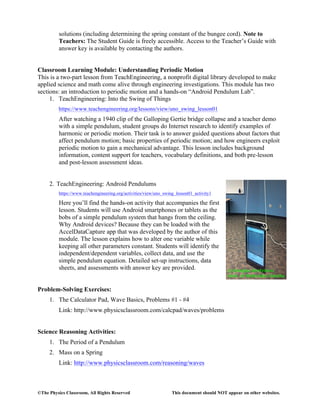 ©The Physics Classroom, All Rights Reserved This document should NOT appear on other websites.
solutions (including determining the spring constant of the bungee cord). Note to
Teachers: The Student Guide is freely accessible. Access to the Teacher’s Guide with
answer key is available by contacting the authors.
Classroom Learning Module: Understanding Periodic Motion
This is a two-part lesson from TeachEngineering, a nonprofit digital library developed to make
applied science and math come alive through engineering investigations. This module has two
sections: an introduction to periodic motion and a hands-on “Android Pendulum Lab”.
1. TeachEngineering: Into the Swing of Things
https://www.teachengineering.org/lessons/view/uno_swing_lesson01
After watching a 1940 clip of the Galloping Gertie bridge collapse and a teacher demo
with a simple pendulum, student groups do Internet research to identify examples of
harmonic or periodic motion. Their task is to answer guided questions about factors that
affect pendulum motion; basic properties of periodic motion; and how engineers exploit
periodic motion to gain a mechanical advantage. This lesson includes background
information, content support for teachers, vocabulary definitions, and both pre-lesson
and post-lesson assessment ideas.
2. TeachEngineering: Android Pendulums
https://www.teachengineering.org/activities/view/uno_swing_lesson01_activity1
Here you’ll find the hands-on activity that accompanies the first
lesson. Students will use Android smartphones or tablets as the
bobs of a simple pendulum system that hangs from the ceiling.
Why Android devices? Because they can be loaded with the
AccelDataCapture app that was developed by the author of this
module. The lesson explains how to alter one variable while
keeping all other parameters constant. Students will identify the
independent/dependent variables, collect data, and use the
simple pendulum equation. Detailed set-up instructions, data
sheets, and assessments with answer key are provided.
Problem-Solving Exercises:
1. The Calculator Pad, Wave Basics, Problems #1 - #4
Link: http://www.physicsclassroom.com/calcpad/waves/problems
Science Reasoning Activities:
1. The Period of a Pendulum
2. Mass on a Spring
Link: http://www.physicsclassroom.com/reasoning/waves
 