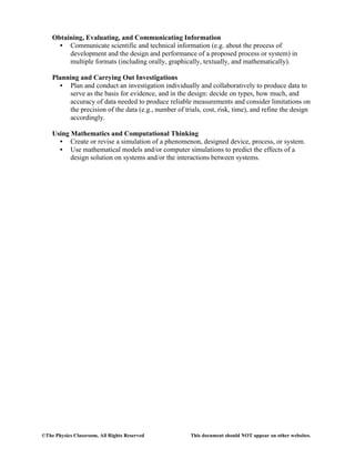 ©The Physics Classroom, All Rights Reserved This document should NOT appear on other websites.
Obtaining, Evaluating, and Communicating Information
• Communicate scientific and technical information (e.g. about the process of
development and the design and performance of a proposed process or system) in
multiple formats (including orally, graphically, textually, and mathematically).
Planning and Carrying Out Investigations
• Plan and conduct an investigation individually and collaboratively to produce data to
serve as the basis for evidence, and in the design: decide on types, how much, and
accuracy of data needed to produce reliable measurements and consider limitations on
the precision of the data (e.g., number of trials, cost, risk, time), and refine the design
accordingly.
Using Mathematics and Computational Thinking
• Create or revise a simulation of a phenomenon, designed device, process, or system.
• Use mathematical models and/or computer simulations to predict the effects of a
design solution on systems and/or the interactions between systems.
 