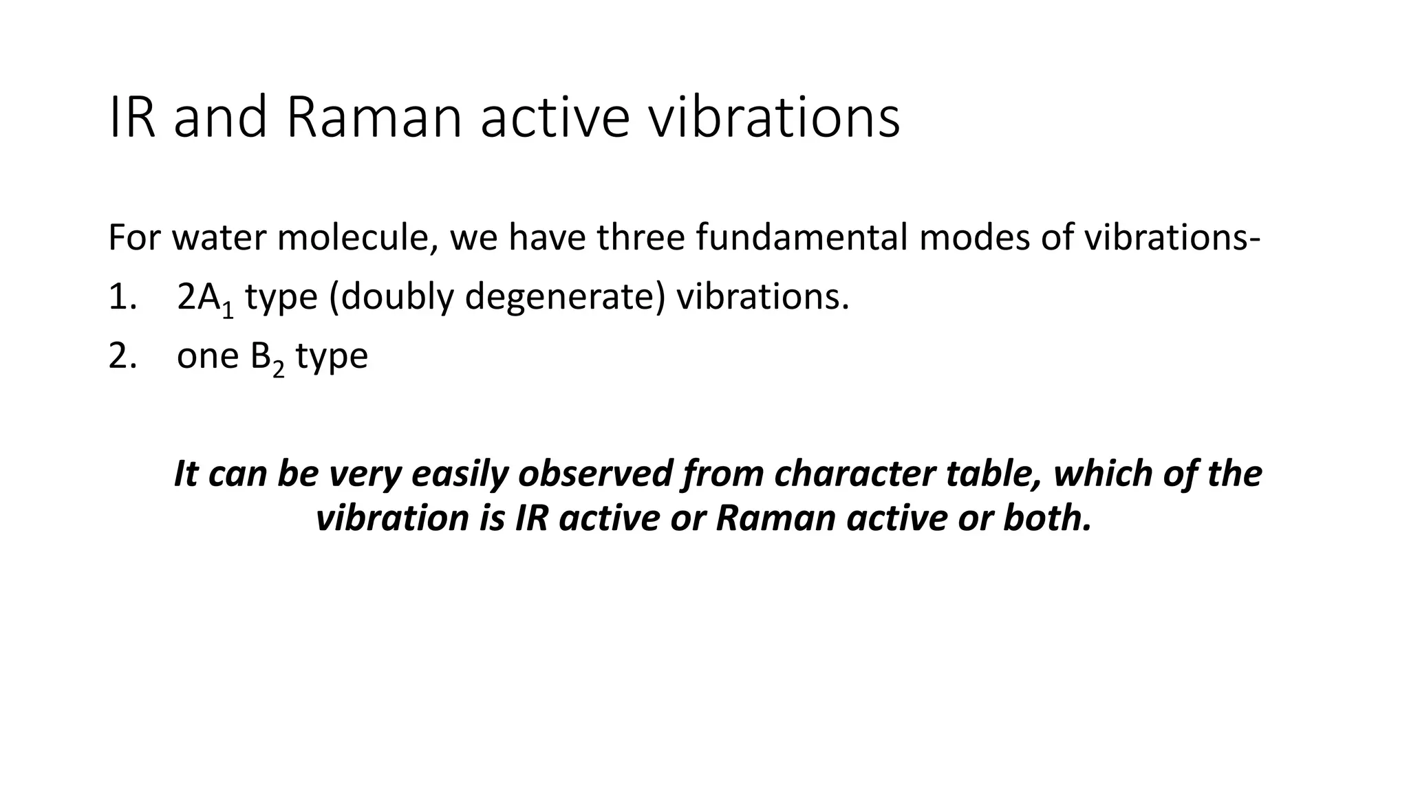 IR and Raman active vibrations
For water molecule, we have three fundamental modes of vibrations-
1. 2A1 type (doubly degenerate) vibrations.
2. one B2 type
It can be very easily observed from character table, which of the
vibration is IR active or Raman active or both.
 