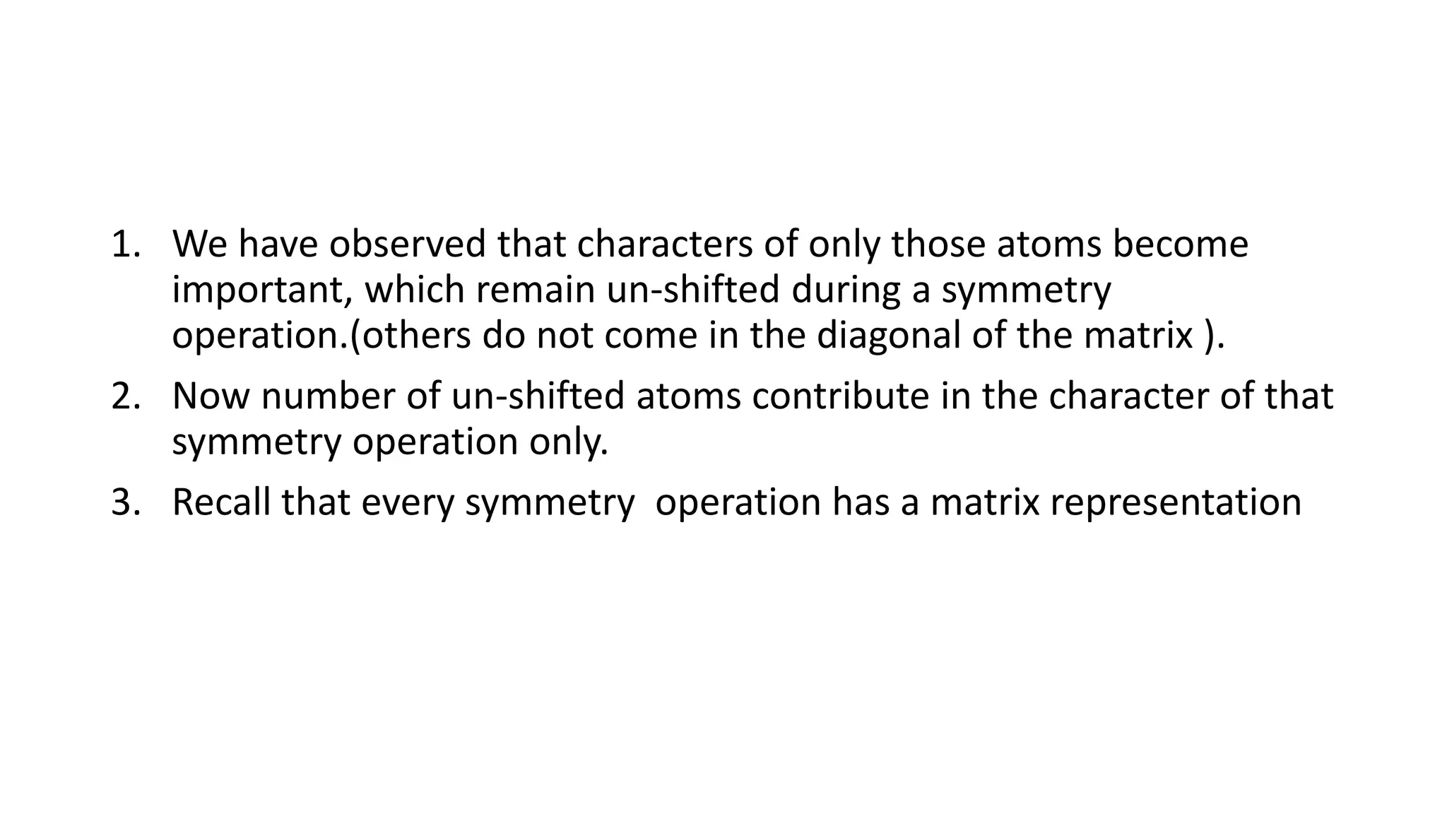 1. We have observed that characters of only those atoms become
important, which remain un-shifted during a symmetry
operation.(others do not come in the diagonal of the matrix ).
2. Now number of un-shifted atoms contribute in the character of that
symmetry operation only.
3. Recall that every symmetry operation has a matrix representation
 