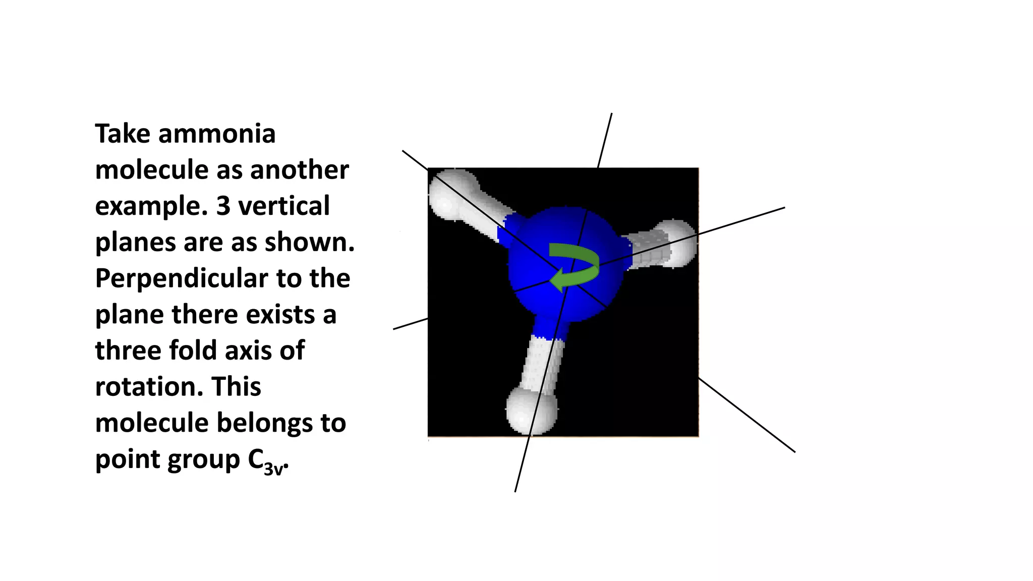 Take ammonia
molecule as another
example. 3 vertical
planes are as shown.
Perpendicular to the
plane there exists a
three fold axis of
rotation. This
molecule belongs to
point group C3v.
 