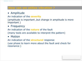 Classification: Internal Use
How can we utilize vibration ?
• Amplitude
An indication of the severity
(amplitude is important ,but change in amplitude is more
important )
• Frequency
An indication of the nature of the fault
(many tools are available to interpret the pattern)
• Motion
An indication of the structural response
(use phase to learn more about the fault and check for
resonance )
 