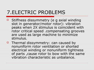7.ELECTRIC PROBLEMS
 Stiffness dissymmetry (e g axial winding
slot in generator/motor rotor): vibration
peaks when 2X stimulus is coincident with
rotor critical speed .compensating grooves
are used as large machine to minimize
stimulus.
 Thermal dissymmetry: can caused by
nonuniform rotor ventilation or shorted
electrical winding or nonuniform tightness
of parts ,cause rotor to bow with the same
vibration characteristic as unbalance.
 