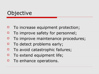 Objective
 To increase equipment protection;
 To improve safety for personnel;
 To improve maintenance procedures;
 To detect problems early;
 To avoid catastrophic failures;
 To extend equipment life;
 To enhance operations.
 
