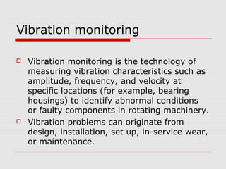 Vibration monitoring
 Vibration monitoring is the technology of
measuring vibration characteristics such as
amplitude, frequency, and velocity at
specific locations (for example, bearing
housings) to identify abnormal conditions
or faulty components in rotating machinery.
 Vibration problems can originate from
design, installation, set up, in-service wear,
or maintenance.
 