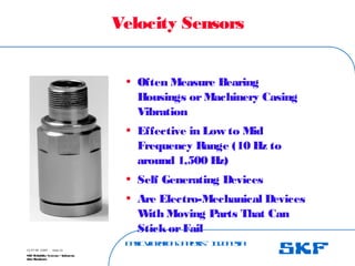 B
a
s
ic
V
ib
r
a
t
io
nA
n
a
l
y
s
is
– I
n
d
o
n
e
s
ia
SKF Reliability Systems – Indonesia
Jaka Rusdianto
Slide 22
15-07-08 ©SKF
Velocity Sensors
• Often Measure Bearing
Housings orMachinery Casing
Vibration
• Effective in Low to Mid
Frequency Range (10 Hz to
around 1,500 Hz)
• Self Generating Devices
• Are Electro-Mechanical Devices
W
ith Moving Parts That Can
StickorFail
 
