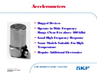 B
a
s
ic
V
ib
r
a
t
io
nA
n
a
l
y
s
is
– I
n
d
o
n
e
s
ia
SKF Reliability Systems – Indonesia
Jaka Rusdianto
Slide 23
15-07-08 ©SKF
Accelerometers
• R
ugged Devices
• Operate in W
ide Frequency
R
ange (Near0 to above 400 kHz)
• Good High Frequency Response
• Some Models Suitable ForHigh
Temperature
• R
equire Additional Electronics
 