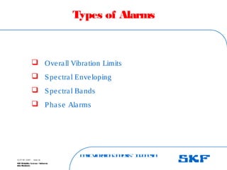 B
a
s
ic
V
ib
r
a
t
io
nA
n
a
l
y
s
is
– I
n
d
o
n
e
s
ia
SKF Reliability Systems – Indonesia
Jaka Rusdianto
Slide 28
15-07-08 ©SKF
Types of Alarms
 Overall Vibration Limits
 Spectral Enveloping
 Spectral Bands
 Phase Alarms
 