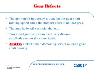 B
a
s
ic
V
ib
r
a
t
io
nA
n
a
l
y
s
is
– I
n
d
o
n
e
s
ia
SKF Reliability Systems – Indonesia
Jaka Rusdianto
Slide 49
15-07-08 ©SKF
GearDefects
• The gear mesh frequency is equal to the gear shaft
rotating speed times the number of teeth on that gear.
• The amplitude will vary with the load.
• Two equal gearboxes can have very different
amplitudes under the same loads.
• ALW
AYS collect a time domain spectrum on each gear
shaft bearing.
 