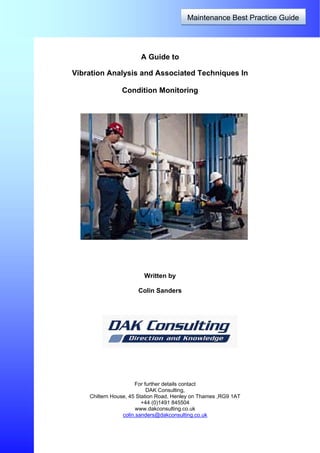 Maintenance Best Practice Guide
A Guide to
Vibration Analysis and Associated Techniques In
Condition Monitoring
Written by
Colin Sanders
For further details contact
DAK Consulting,
Chiltern House, 45 Station Road, Henley on Thames ,RG9 1AT
+44 (0)1491 845504
www.dakconsulting.co.uk
colin.sanders@dakconsulting.co.uk
 