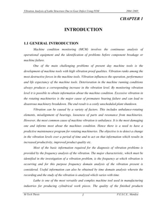 Vibration Analysis of Lathe Structrure Due to Gear Defect Using FEM

2004 /2005

CHAPTER 1

I TRODUCTIO
1.1 GE ERAL I TRODUCTIO
Machine condition monitoring (MCM) involves the continuous analysis of
operational equipment and the identification of problems before component breakage or
machine failure.
One of the main challenging problems of present day machine tools is the
development of machine tools with high vibration proof qualities. Vibration ranks among the
most destructive forces in the machine tools. Vibration influences the operation, performance
and life expectancy of the machine tools. Deterioration in the machine running conditions
always produces a corresponding increase in the vibration level. By monitoring vibration
level it is possible to obtain information about the machine condition. Excessive vibration in
the rotating machineries is the major cause of premature bearing failure and can lead to
disastrous machinery breakdown. The end result is a costly unscheduled plant shutdown.
Vibration can be caused by a variety of factors. This includes unbalance-rotating
elements, misalignment of bearings, looseness of parts and resonance from machineries.
However, the most common cause of machine vibration is unbalance. It is the most damaging
one and informs most about the machines condition. Hence there is a need to have a
predictive maintenance program for rotating machineries. The objective is to detect a change
in the vibration levels over a period of time and to act on that information which results in
increased productivity, improved product quality etc.
Most of the basic information required for the diagnosis of vibration problems is
provided by the frequency analysis of the vibration. The major characteristic, which must be
identified in the investigation of a vibration problem, is the frequency at which vibration is
occurring and for this purpose frequency domain analysis of the vibration present is
considered. Useful information can also be obtained by time domain analysis wherein the
recording and the study of the vibration is analyzed which varies with time.
Lathe is one of the most versatile and complex machine tool used in manufacturing
industries for producing cylindrical work pieces. The quality of the finished products
M-Tech Thesis

1

P.E.S.C.E., Mandya

 