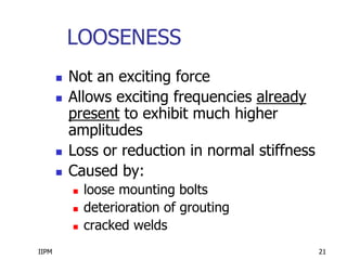 IIPM 21
LOOSENESS
 Not an exciting force
 Allows exciting frequencies already
present to exhibit much higher
amplitudes
 Loss or reduction in normal stiffness
 Caused by:
 loose mounting bolts
 deterioration of grouting
 cracked welds
 