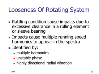 IIPM 23
Looseness Of Rotating System
 Rattling condition cause impacts due to
excessive clearance in a rolling element
or sleeve bearing
 Impacts cause multiple running speed
harmonics to appear in the spectra
 Identified by:
 multiple harmonics
 unstable phase
 highly directional radial vibration
 