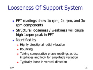 IIPM 25
Looseness Of Support System
 FFT readings show 1x rpm, 2x rpm, and 3x
rpm components
 Structural looseness / weakness will cause
high 1xrpm peak in FFT
 Identified by
 Highly directional radial vibration
 Bouncing
 Taking comparative phase readings across
interfaces and look for amplitude variation
 Typically loose in vertical direction
 