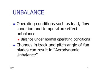 IIPM 4
UNBALANCE
 Operating conditions such as load, flow
condition and temperature effect
unbalance
 Balance under normal operating conditions
 Changes in track and pitch angle of fan
blades can result in “Aerodynamic
Unbalance”
 