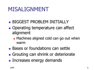 IIPM 6
MISALIGNMENT
 BIGGEST PROBLEM INITIALLY
 Operating temperature can affect
alignment
 Machines aligned cold can go out when
warm
 Bases or foundations can settle
 Grouting can shrink or deteriorate
 Increases energy demands
 