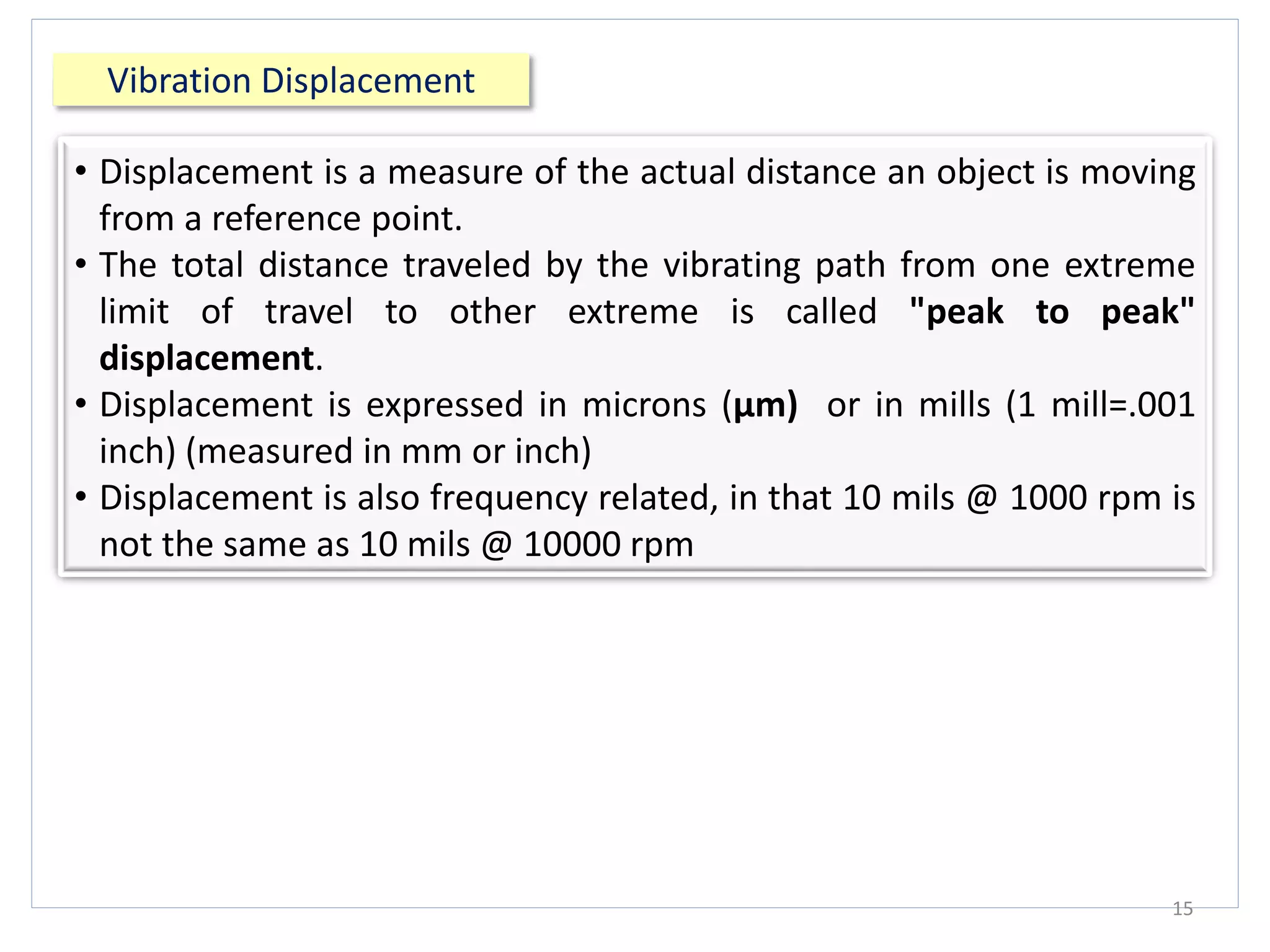 Vibration Displacement
15
• Displacement is a measure of the actual distance an object is moving
from a reference point.
• The total distance traveled by the vibrating path from one extreme
limit of travel to other extreme is called "peak to peak"
displacement.
• Displacement is expressed in microns (μm) or in mills (1 mill=.001
inch) (measured in mm or inch)
• Displacement is also frequency related, in that 10 mils @ 1000 rpm is
not the same as 10 mils @ 10000 rpm
 