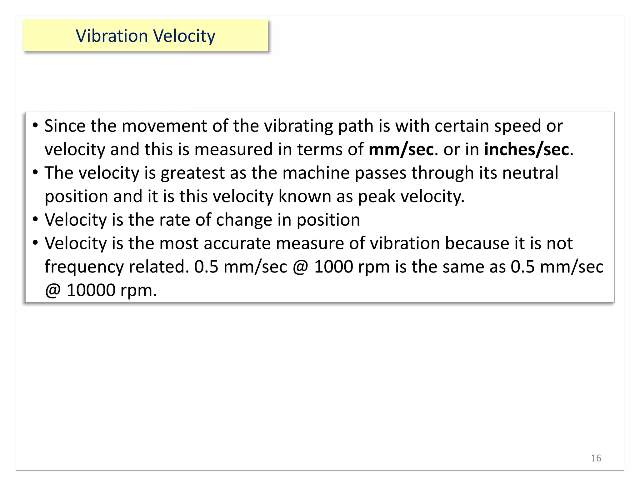 Vibration Velocity
16
• Since the movement of the vibrating path is with certain speed or
velocity and this is measured in terms of mm/sec. or in inches/sec.
• The velocity is greatest as the machine passes through its neutral
position and it is this velocity known as peak velocity.
• Velocity is the rate of change in position
• Velocity is the most accurate measure of vibration because it is not
frequency related. 0.5 mm/sec @ 1000 rpm is the same as 0.5 mm/sec
@ 10000 rpm.
 